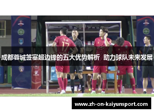 成都蓉城签塞超边锋的五大优势解析  助力球队未来发展