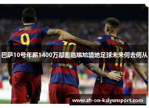 巴萨10号年薪1400万却面临尴尬境地足球未来何去何从 巴萨10号年薪1400万却面临尴尬境地足球未来何去何从