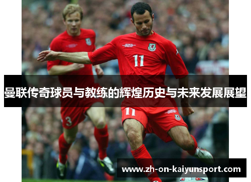 曼联传奇球员与教练的辉煌历史与未来发展展望 曼联传奇球员与教练的辉煌历史与未来发展展望