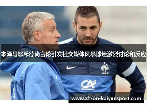 本泽马怒斥德尚言论引发社交媒体风暴球迷激烈讨论和反应 本泽马怒斥德尚言论引发社交媒体风暴球迷激烈讨论和反应