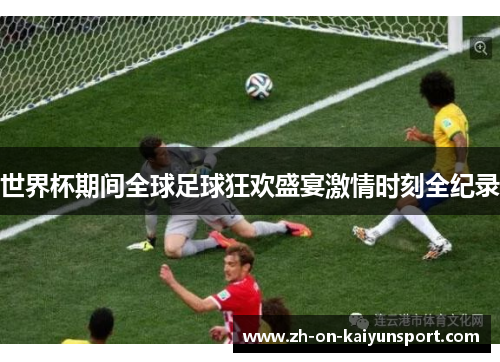 世界杯期间全球足球狂欢盛宴激情时刻全纪录