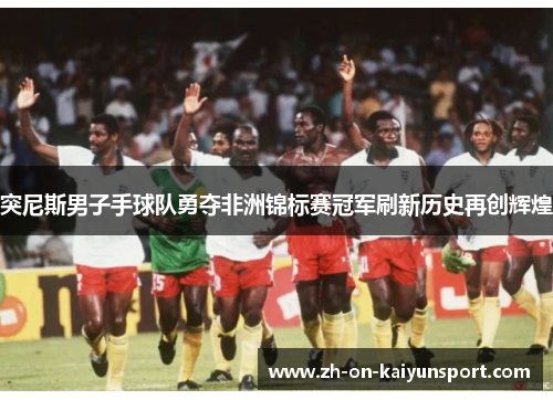 突尼斯男子手球队勇夺非洲锦标赛冠军刷新历史再创辉煌