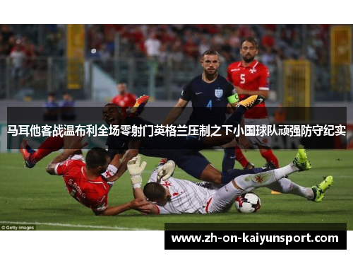 马耳他客战温布利全场零射门英格兰压制之下小国球队顽强防守纪实 马耳他客战温布利全场零射门英格兰压制之下小国球队顽强防守纪实